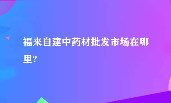 福来自建中药材批发市场在哪里?