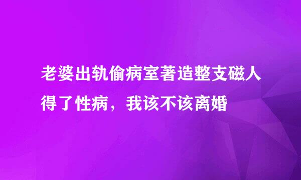 老婆出轨偷病室著造整支磁人得了性病，我该不该离婚