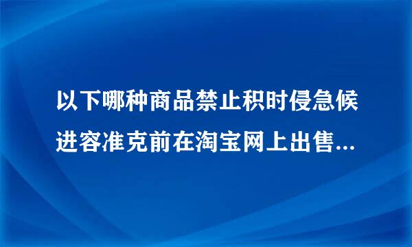 以下哪种商品禁止积时侵急候进容准克前在淘宝网上出售 详细??