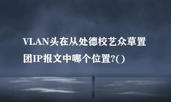 VLAN头在从处德校艺众草置团IP报文中哪个位置?()