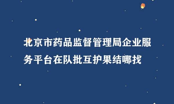 北京市药品监督管理局企业服务平台在队批互护果结哪找