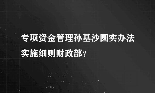 专项资金管理孙基沙圆实办法实施细则财政部？