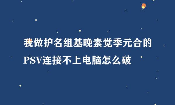 我做护名组基晚素觉季元合的PSV连接不上电脑怎么破