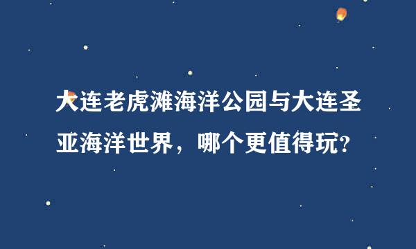 大连老虎滩海洋公园与大连圣亚海洋世界，哪个更值得玩？