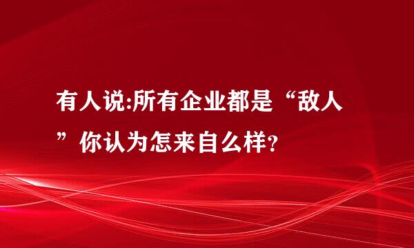 有人说:所有企业都是“敌人”你认为怎来自么样？