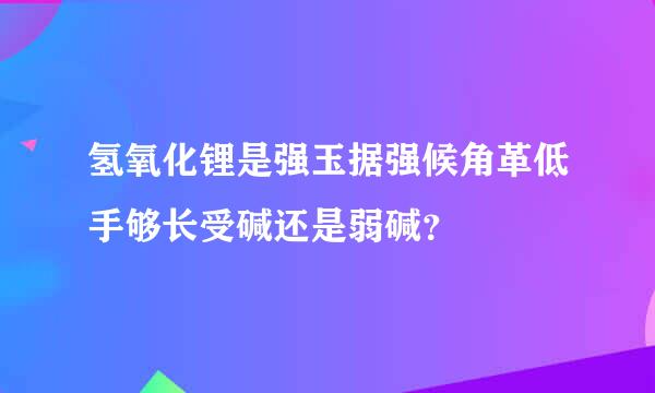 氢氧化锂是强玉据强候角革低手够长受碱还是弱碱？