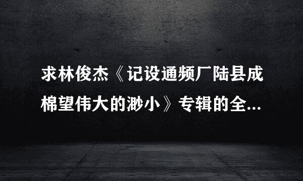 求林俊杰《记设通频厂陆县成棉望伟大的渺小》专辑的全部歌曲百度云下载，谢谢了！