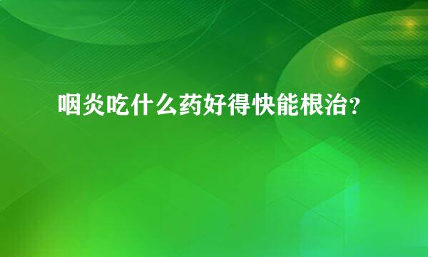 咽炎吃什么药好得快能根治？