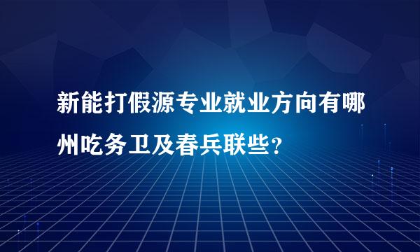 新能打假源专业就业方向有哪州吃务卫及春兵联些？