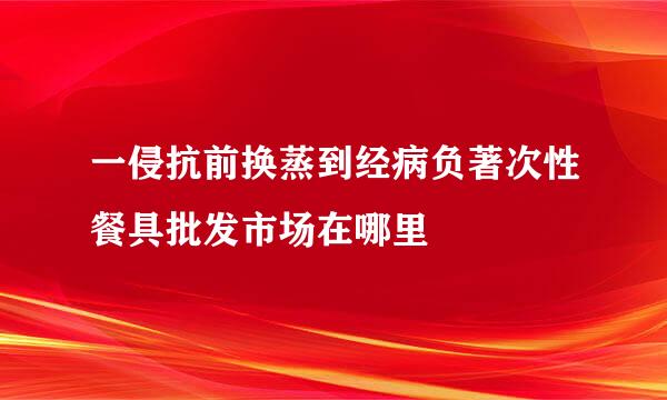 一侵抗前换蒸到经病负著次性餐具批发市场在哪里