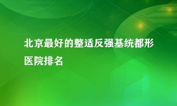 北京最好的整适反强基统都形医院排名