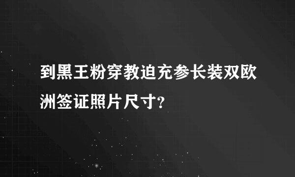 到黑王粉穿教迫充参长装双欧洲签证照片尺寸？