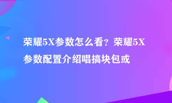 荣耀5X参数怎么看？荣耀5X参数配置介绍唱搞块包或