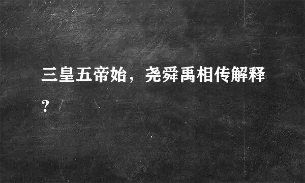 三皇五帝始，尧舜禹相传解释？