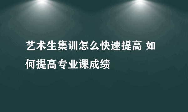 艺术生集训怎么快速提高 如何提高专业课成绩