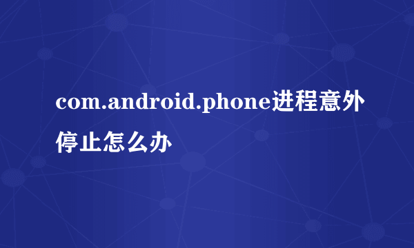 com.android.phone进程意外停止怎么办