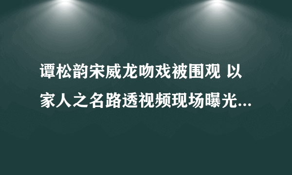 谭松韵宋威龙吻戏被围观 以家人之名路透视频现场曝光太甜了-飞外