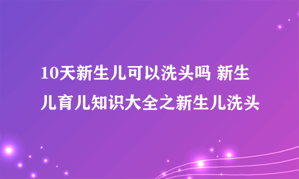 10天新生儿可以洗头吗 新生儿育儿知识大全之新生儿洗头