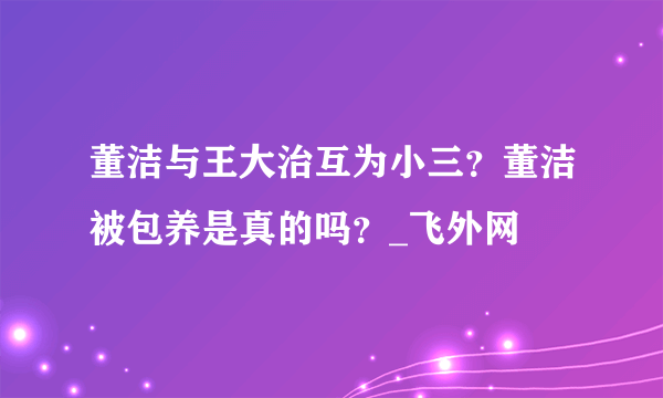 董洁与王大治互为小三？董洁被包养是真的吗？_飞外网