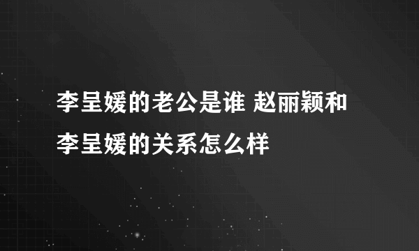 李呈媛的老公是谁 赵丽颖和李呈媛的关系怎么样