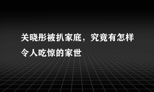 关晓彤被扒家底，究竟有怎样令人吃惊的家世