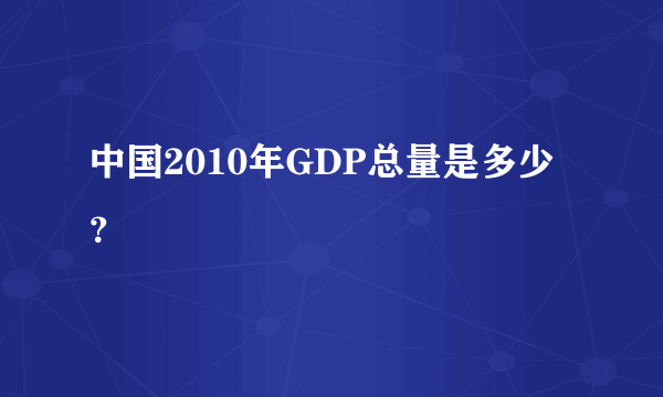 中国2010年GDP总量是多少？