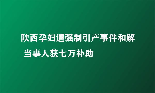 陕西孕妇遭强制引产事件和解 当事人获七万补助