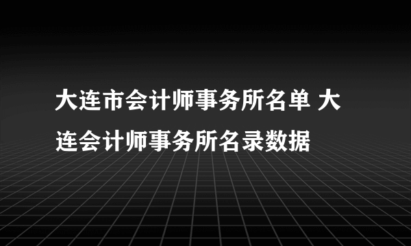 大连市会计师事务所名单 大连会计师事务所名录数据