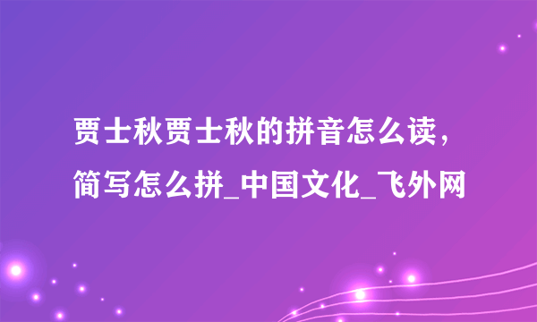 贾士秋贾士秋的拼音怎么读，简写怎么拼_中国文化_飞外网