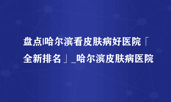 盘点|哈尔滨看皮肤病好医院「全新排名」_哈尔滨皮肤病医院