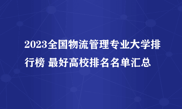 2023全国物流管理专业大学排行榜 最好高校排名名单汇总