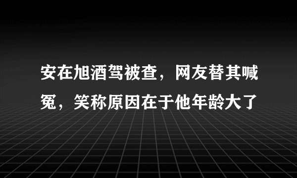 安在旭酒驾被查，网友替其喊冤，笑称原因在于他年龄大了