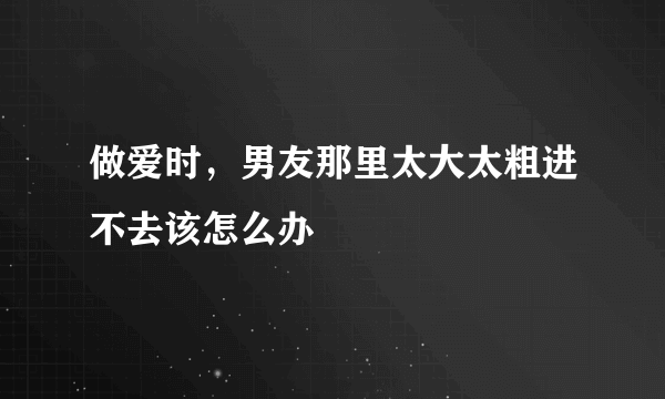 做爱时，男友那里太大太粗进不去该怎么办