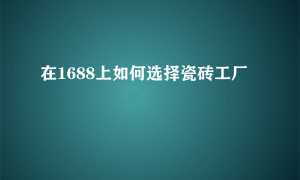 在1688上如何选择瓷砖工厂