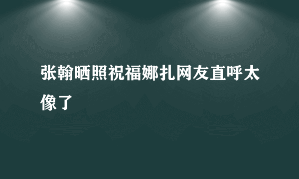 张翰晒照祝福娜扎网友直呼太像了