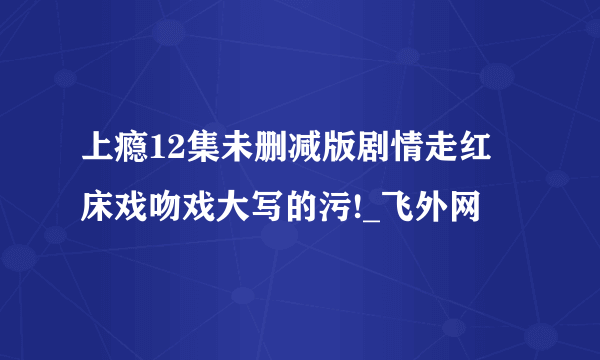 上瘾12集未删减版剧情走红 床戏吻戏大写的污!_飞外网