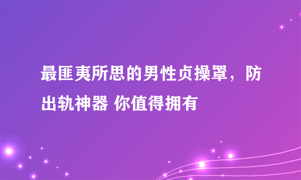 最匪夷所思的男性贞操罩，防出轨神器 你值得拥有 