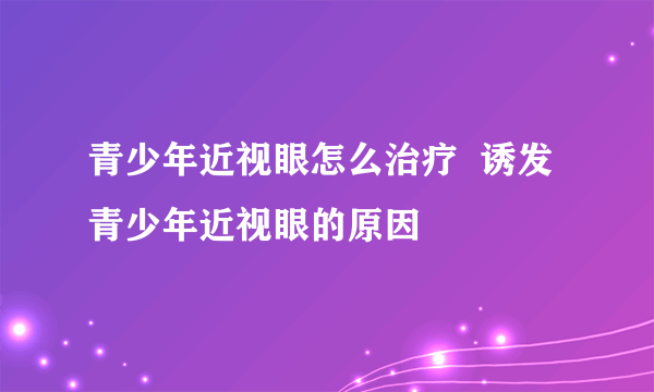 青少年近视眼怎么治疗  诱发青少年近视眼的原因