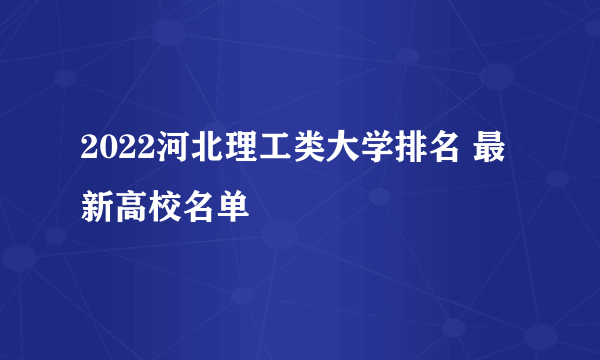 2022河北理工类大学排名 最新高校名单