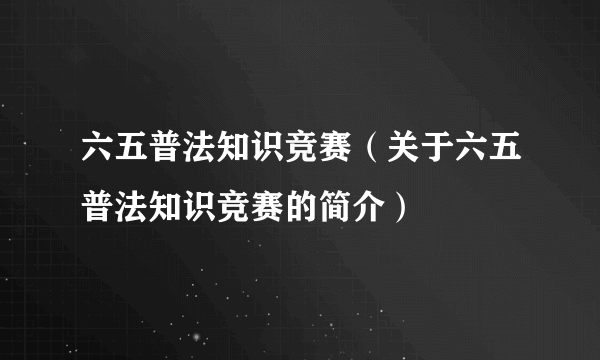 六五普法知识竞赛（关于六五普法知识竞赛的简介）