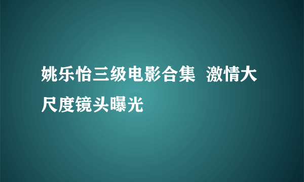 姚乐怡三级电影合集  激情大尺度镜头曝光