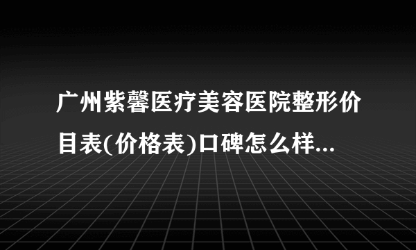 广州紫馨医疗美容医院整形价目表(价格表)口碑怎么样_正规吗_地址