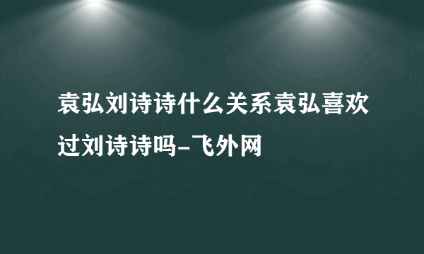 袁弘刘诗诗什么关系袁弘喜欢过刘诗诗吗-飞外网