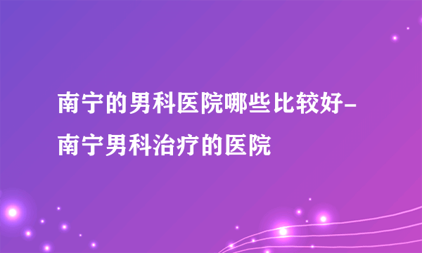 南宁的男科医院哪些比较好-南宁男科治疗的医院