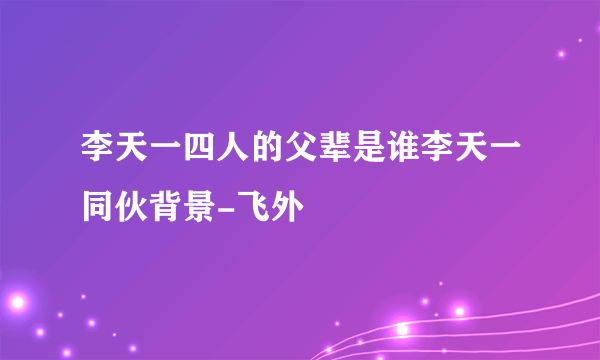 李天一四人的父辈是谁李天一同伙背景-飞外