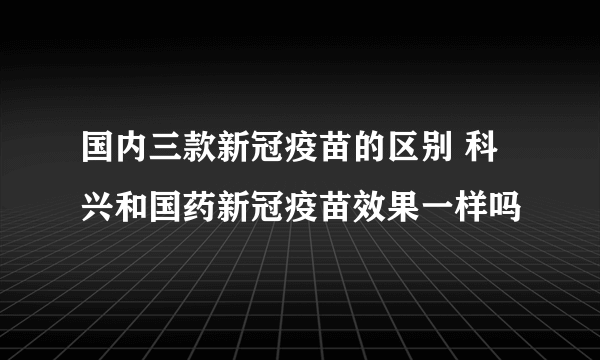 国内三款新冠疫苗的区别 科兴和国药新冠疫苗效果一样吗