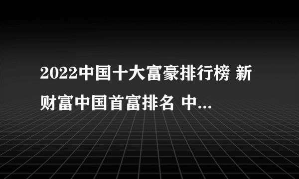 2022中国十大富豪排行榜 新财富中国首富排名 中国最有钱的人是谁