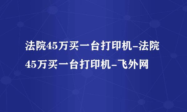 法院45万买一台打印机-法院45万买一台打印机-飞外网