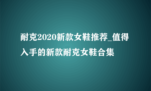 耐克2020新款女鞋推荐_值得入手的新款耐克女鞋合集