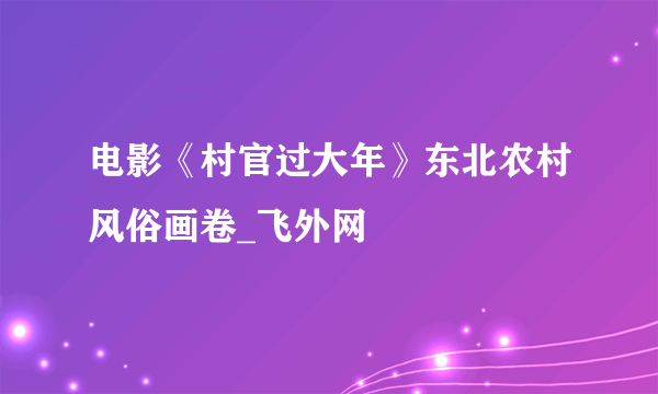 电影《村官过大年》东北农村风俗画卷_飞外网